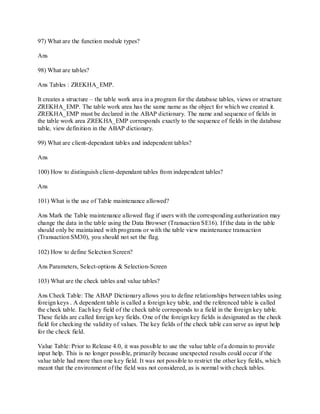 97) What are the function module types?
Ans
98) What are tables?
Ans Tables : ZREKHA_EMP.
It creates a structure – the table work area in a program for the database tables, views or structure
ZREKHA_EMP. The table work area has the same name as the object for which we created it.
ZREKHA_EMP must be declared in the ABAP dictionary. The name and sequence of fields in
the table work area ZREKHA_EMP corresponds exactly to the sequence of fields in the database
table, view definition in the ABAP dictionary.
99) What are client-dependant tables and independent tables?
Ans
100) How to distinguish client-dependant tables from independent tables?
Ans
101) What is the use of Table maintenance allowed?
Ans Mark the Table maintenance allowed flag if users with the corresponding authorization may
change the data in the table using the Data Browser (Transaction SE16). If the data in the table
should only be maintained with programs or with the table view maintenance transaction
(Transaction SM30), you should not set the flag.
102) How to define Selection Screen?
Ans Parameters, Select-options & Selection-Screen
103) What are the check tables and value tables?
Ans Check Table: The ABAP Dictionary allows you to define relationships between tables using
foreign keys . A dependent table is called a foreign key table, and the referenced table is called
the check table. Each key field of the check table corresponds to a field in the foreign key table.
These fields are called foreign key fields. One of the foreign key fields is designated as the check
field for checking the validity of values. The key fields of the check table can serve as input help
for the check field.
Value Table: Prior to Release 4.0, it was possible to use the value table of a domain to provide
input help. This is no longer possible, primarily because unexpected results could occur if the
value table had more than one key field. It was not possible to restrict the other key fields, which
meant that the environment of the field was not considered, as is normal with check tables.
 