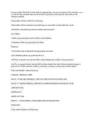 In cases where this kind of value help was appropriate, you can reconstruct it by creating a search
help for the data elements that use the domain in question, and using the value table as the
selection method.
Check table will be at field level checking.
Value table will be at domain level checking ex: scarr table is check table for carrid.
104) What is the difference between tables and structures?
Ans Tables:
1) Data is permanently stored in tables in the database.
2) Database tables are generated from them.
Structure:
1) It contains data temporarily during program run-time.
2) No Database tables are generated from it.
105) How to declare one internal table without header line without using structures?
Ans No, we cannot declare internal table without header line and without structure because it
gives error ―ITAB cannot be a table, a reference, a string or contain any of these object‖.
Code with Header without Structure
TABLES : ZREKHA_EMP.
DATA : ITAB LIKE ZREKHA_EMP OCCURS 0 WITH HEADER LINE.
SELECT * FROM ZREKHA_EMP INTO CORRESPONDING FIELDS OF ITAB.
APPEND ITAB.
ENDSELECT.
LOOP AT ITAB.
WRITE : / ITAB-EMPNO, ITAB-EMPNAME,ITAB-DEPTNO.
ENDLOOP.
Code without Header with Structure
 