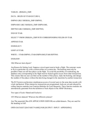 TABLES : ZREKHA_EMP.
DATA : BEGIN OF ITAB OCCURS 0,
EMPNO LIKE XREKHA_EMP-EMPNO,
EMPNAME LIKE XREKHA_EMP-EMPNAME,
DEPTNO LIKE XREKHA_EMP-DEPTNO,
END OF ITAB.
SELECT * FROM ZREKHA_EMP INTO CORRESPONDING FIELDS OF ITAB.
APPEND ITAB.
ENDSELECT.
LOOP AT ITAB.
WRITE : / ITAB-EMPNO, ITAB-EMPNAME,ITAB-DEPTNO.
ENDLOOP.
106) What are lock objects?
Ans Reason for Setting Lock: Suppose a travel agent want to book a flight. The customer wants
to fly to a particular city with a certain airline on a certain day. The booking must only be
possible if there are still free places on the flight. To avoid the possibility of overbooking, the
database entry corresponding to the flight must be locked against access from other transactions.
This ensures that one user can find out the number of free places, make the booking, and change
the number of free places without the data being changed in the meantime by another transaction.
The R/3 System synchronizes simultaneous access of several users to the same data records with
a lock mechanism. When interactive transactions are programmed, locks are set and released by
calling function modules (see Function Modules for Lock Requests). These function modules are
automatically generated from the definition of lock objects in the ABAP Dictionary.
Two types of Lock: Shared and Exclusive
107) What are datasets? What are the different syntaxes?
Ans The sequential files (ON APPLICATION SERVER) are called datasets. They are used for
file handling in SAP.
OPEN DATASET [DATASET NAME] FOR [OUTPUT / INPUT / APPENDING]
 