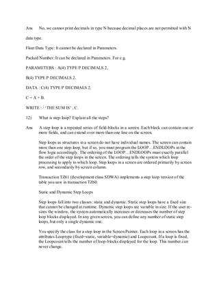 Ans No, we cannot print decimals in type N because decimal places are not permitted with N
data type.
Float Data Type: It cannot be declared in Parameters.
Packed Number: It can be declared in Parameters. For e.g.
PARAMETERS : A(4) TYPE P DECIMALS 2,
B(4) TYPE P DECIMALS 2.
DATA : C(4) TYPE P DECIMALS 2.
C = A + B.
WRITE : / ‗THE SUM IS‘ , C.
12) What is step-loop? Explain all the steps?
Ans A step loop is a repeated series of field-blocks in a screen. Each block can contain one or
more fields, and can extend over more than one line on the screen.
Step loops as structures in a screen do not have individual names. The screen can contain
more than one step-loop, but if so, you must program the LOOP…ENDLOOPs in the
flow logic accordingly. The ordering of the LOOP…ENDLOOPs must exactly parallel
the order of the step loops in the screen. The ordering tells the system which loop
processing to apply to which loop. Step loops in a screen are ordered primarily by screen
row, and secondarily by screen column.
Transaction TZ61 (development class SDWA) implements a step loop version of the
table you saw in transaction TZ60.
Static and Dynamic Step Loops
Step loops fall into two classes: static and dynamic. Static step loops have a fixed size
that cannot be changed at runtime. Dynamic step loops are variable in size. If the user re-
sizes the window, the system automatically increases or decreases the number of step
loop blocks displayed. In any given screen, you can define any number of static step
loops, but only a single dynamic one.
You specify the class for a step loop in the Screen Painter. Each loop in a screen has the
attributes Looptype (fixed=static, variable=dynamic) and Loopcount. If a loop is fixed,
the Loopcount tells the number of loop-blocks displayed for the loop. This number can
never change.
 