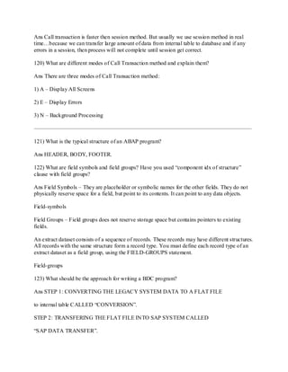 Ans Call transaction is faster then session method. But usually we use session method in real
time…because we can transfer large amount of data from internal table to database and if any
errors in a session, then process will not complete until session get correct.
120) What are different modes of Call Transaction method and explain them?
Ans There are three modes of Call Transaction method:
1) A – Display All Screens
2) E – Display Errors
3) N – Background Processing
——————————————————————————————————————–
121) What is the typical structure of an ABAP program?
Ans HEADER, BODY, FOOTER.
122) What are field symbols and field groups? Have you used ―component idx of structure‖
clause with field groups?
Ans Field Symbols – They are placeholder or symbolic names for the other fields. They do not
physically reserve space for a field, but point to its contents. It can point to any data objects.
Field-symbols
Field Groups – Field groups does not reserve storage space but contains pointers to existing
fields.
An extract dataset consists of a sequence of records. These records may have different structures.
All records with the same structure form a record type. You must define each record type of an
extract dataset as a field group, using the FIELD-GROUPS statement.
Field-groups
123) What should be the approach for writing a BDC program?
Ans STEP 1: CONVERTING THE LEGACY SYSTEM DATA TO A FLAT FILE
to internal table CALLED ―CONVERSION‖.
STEP 2: TRANSFERING THE FLAT FILE INTO SAP SYSTEM CALLED
―SAP DATA TRANSFER‖.
 