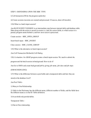 STEP 3: DEPENDING UPON THE BDC TYPE
i) Call transaction (Write the program explicitly)
ii) Create sessions (sessions are created and processed. If success, data will transfer).
124) What is a batch input session?
Ans BATCH INPUT SESSION is an intermediate step between internal table and database table.
Data along with the action is stored in session i.e. data for screen fields, to which screen it is
passed, program name behind it, and how next screen is processed.
Create session – BDC_OPEN_GROUP
Insert batch input – BDC_INSERT
Close session – BDC_CLOSE_GROUP
125) What is the alternative to batch input session?
Ans Call Transaction Method & Call Dialog
126) A situation: An ABAP program creates a batch input session. We need to submit the
program and the batch session in background. How to do it?
Ans Go to SM36 and create background job by giving job name, job class and job steps
(JOB SCHEDULING)
127) What is the difference between a pool table and a transparent table and how they are
stored at the database level?
Ans Pool Table -
1) Many to One Relationship.
2) Table in the Dictionary has the different name, different number of fields, and the fields have
the different name as in the R3 Table definition.
3) It can hold only pooled tables.
Transparent Table –
1) One to One relationship.
 
