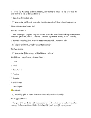 2) Table in the Dictionary has the same name, same number of fields, and the fields have the
same name as in the R3 Table definition.
3) It can hold Application data.
128) What are the problems in processing batch input sessions? How is batch input process
different from processing on line?
Ans Two Problems: -
1) If the user forgets to opt for keep session then the session will be automatically removed from
the session queue (log remains). However, if session is processed we may delete it manually.
2) If session processing fails, data will not be transferred to SAP database table.
129) Is Session Method, Asynchronous or Synchronous?
Ans Synchronous
130) What are the different types of data dictionary objects?
Ans Different types of data dictionary objects:
1) Tables
2) Views
3) Data elements
4) Structure
5) Domains
6) Search Helps
7) Local Objects
Matchcode
131) How many types of tables exist and what are they in data dictionary?
Ans 4 Types of Tables:
1. Transparent tables - Exists with the same structure both in dictionary as well as in database
exactly with the same data and fields. Both Open SQL and Native SQL can be used.
 