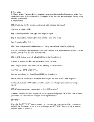 2. Pool tables
3. Cluster tables - These are logical tables that are arranged as records of transparent tables. One
cannot use Native SQL on these tables (only Open SQL). They are not manageable directly using
database system tools.
4. Internal tables
132) What is the step-by-step process to create a table in data dictionary?
Ans Steps to create a table:
Step 1: creating domains (data type, field length, Range).
Step 2: creating data elements (properties and type for a table field).
Step 3: creating tables (SE11).
133) Can a transparent table exist in data dictionary but not in the database physically?
Ans No, Transparent table do exist with the same structure both in the dictionary as well as in the
database, exactly with the same data and fields.
134) In SAP Scripts, how will u link FORM with the Event Driven?
Ans In PAI, define function code and write code for the same.
135) Can you create a table with fields not referring to data elements?
Ans YES. e.g.:- ITAB LIKE SPFLI.
Here we are refering to a data object (SPFLI) not data element.
136) What is the advantage of structures? How do you use them in the ABAP programs?
Ans GLOBAL EXISTANCE (these could be used by any other program without creating it
again).
137) What does an extract statement do in the ABAP program?
Ans Once you have declared the possible record types as field groups and defined their structure,
you can fill the extract dataset using the following statements:
EXTRACT .
When the first EXTRACT statement occurs in a program, the system creates the extract dataset
and adds the first extract record to it. In each subsequent EXTRACT statement, the new extract
record is added to the dataset
 