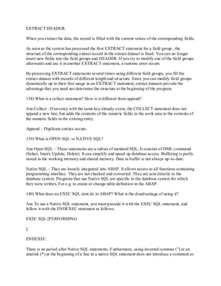 EXTRACT HEADER.
When you extract the data, the record is filled with the current values of the corresponding fields.
As soon as the system has processed the first EXTRACT statement for a field group , the
structure of the corresponding extract record in the extract dataset is fixed. You can no longer
insert new fields into the field groups and HEADER. If you try to modify one of the field groups
afterwards and use it in another EXTRACT statement, a runtime error occurs.
By processing EXTRACT statements several times using different field groups, you fill the
extract dataset with records of different length and structure. Since you can modify field groups
dynamically up to their first usage in an EXTRACT statement, extract datasets provide the
advantage that you need not determine the structure at the beginning of the program.
138) What is a collect statement? How is it different from append?
Ans Collect : If an entry with the same key already exists, the COLLECT statement does not
append a new line, but adds the contents of the numeric fields in the work area to the contents of
the numeric fields in the existing entry.
Append – Duplicate entries occurs.
139) What is OPEN SQL vs NATIVE SQL?
Ans Open SQL – These statements are a subset of standard SQL. It consists of DML command
(Select, Insert, Update, Delete). It can simplify and speed up database access. Buffering is partly
stored in the working memory and shared memory. Data in buffer is not always up-to-date.
Native SQL – They are loosely integrated into ABAP. It allows access to all functions containing
programming interface. They are not checked and converted. They are sent directly to the
database system. Programs that use Native SQL are specific to the database system for which
they were written. For e.g. to create or change table definition in the ABAP.
140) What does an EXEC SQL stmt do in ABAP? What is the disadvantage of using it?
Ans To use a Native SQL statement, you must precede it with the EXEC SQL statement, and
follow it with the ENDEXEC statement as follows:
EXEC SQL [PERFORMING
].
ENDEXEC.
There is no period after Native SQL statements. Furthermore, using inverted commas (‖) or an
asterisk (*) at the beginning of a line in a native SQL statement does not introduce a comment as
 
