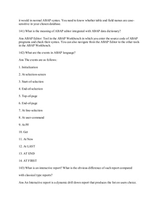 it would in normal ABAP syntax. You need to know whether table and field names are case-
sensitive in your chosen database.
141) What is the meaning of ABAP editor integrated with ABAP data dictionary?
Ans ABAP Editor: Tool in the ABAP Workbench in which you enter the source code of ABAP
programs and check their syntax. You can also navigate from the ABAP Editor to the other tools
in the ABAP Workbench.
142) What are the events in ABAP language?
Ans The events are as follows:
1. Initialization
2. At selection-screen
3. Start-of-selection
4. End-of-selection
5. Top-of-page
6. End-of-page
7. At line-selection
8. At user-command
9. At PF
10. Get
11. At New
12. At LAST
13. AT END
14. AT FIRST
143) What is an interactive report? What is the obvious difference of such report compared
with classical type reports?
Ans An Interactive report is a dynamic drill down report that produces the list on users choice.
 