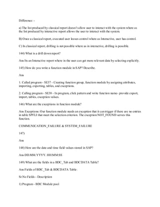 Difference: -
a) The list produced by classical report doesn‘t allow user to interact with the system where as
the list produced by interactive report allows the user to interact with the system.
B) Once a classical report, executed user looses control where as Interactive, user has control.
C) In classical report, drilling is not possible where as in interactive, drilling is possible.
144) What is a drill down report?
Ans Its an Interactive report where in the user can get more relevant data by selecting explicitly.
145) How do you write a function module in SAP? Describe.
Ans
1. Called program - SE37 - Creating function group, function module by assigning attributes,
importing, exporting, tables, and exceptions.
2. Calling program - SE38 - In program, click pattern and write function name- provide export,
import, tables, exception values.
146) What are the exceptions in function module?
Ans Exceptions: Our function module needs an exception that it can trigger if there are no entries
in table SPFLI that meet the selection criterion. The exception NOT_FOUND serves this
function.
COMMUNICATION_FAILURE & SYSTEM_FAILURE
147)
Ans
148) How are the date and time field values stored in SAP?
Ans DD.MM.YYYY. HH:MM:SS
149) What are the fields in a BDC_Tab and BDCDATA Table?
Ans Fields of BDC_Tab & BDCDATA Table:
Sr.No Fields - Description
1) Program - BDC Module pool
 