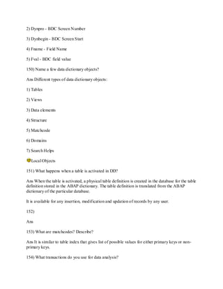 2) Dynpro - BDC Screen Number
3) Dynbegin - BDC Screen Start
4) Fname - Field Name
5) Fval - BDC field value
150) Name a few data dictionary objects?
Ans Different types of data dictionary objects:
1) Tables
2) Views
3) Data elements
4) Structure
5) Matchcode
6) Domains
7) Search Helps
Local Objects
151) What happens when a table is activated in DD?
Ans When the table is activated, a physical table definition is created in the database for the table
definition stored in the ABAP dictionary. The table definition is translated from the ABAP
dictionary of the particular database.
It is available for any insertion, modification and updation of records by any user.
152)
Ans
153) What are matchcodes? Describe?
Ans It is similar to table index that gives list of possible values for either primary keys or non-
primary keys.
154) What transactions do you use for data analysis?
 