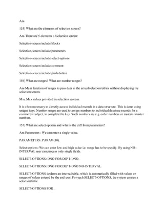 Ans
155) What are the elements of selection screen?
Ans There are 5 elements of selection screen:
Selection-screen include blocks
Selection-screen include parameters
Selection-screen include select-options
Selection-screen include comment
Selection-screen include push-button
156) What are ranges? What are number ranges?
Ans Main function of ranges to pass data to the actual selection tables without displaying the
selection screen.
Min, Max values provided in selection screens.
It is often necessary to directly access individual records in a data structure. This is done using
unique keys. Number ranges are used to assign numbers to individual database records for a
commercial object, to complete the key. Such numbers are e.g. order numbers or material master
numbers.
157) What are select options and what is the diff from parameters?
Ans Parameters : We can enter a single value.
PARAMETERS: PARAM(10).
Select-options: We can enter low and high value i.e. range has to be specify. By using NO-
INTERVAL user can process only single fields.
SELECT-OPTIONS: DNO FOR DEPT-DNO.
SELECT-OPTIONS: DNO FOR DEPT-DNO NO-INTERVAL.
SELECT-OPTIONS declares an internal table, which is automatically filled with values or
ranges of values entered by the end user. For each SELECT-OPTIONS, the system creates a
selection table.
SELECT-OPTIONS FOR .
 
