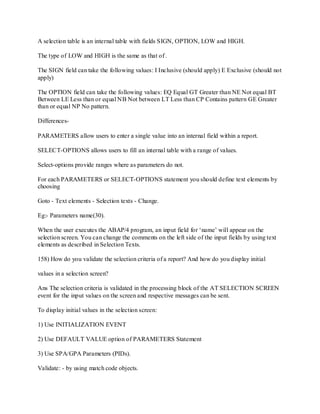 A selection table is an internal table with fields SIGN, OPTION, LOW and HIGH.
The type of LOW and HIGH is the same as that of .
The SIGN field can take the following values: I Inclusive (should apply) E Exclusive (should not
apply)
The OPTION field can take the following values: EQ Equal GT Greater than NE Not equal BT
Between LE Less than or equal NB Not between LT Less than CP Contains pattern GE Greater
than or equal NP No pattern.
Differences-
PARAMETERS allow users to enter a single value into an internal field within a report.
SELECT-OPTIONS allows users to fill an internal table with a range of values.
Select-options provide ranges where as parameters do not.
For each PARAMETERS or SELECT-OPTIONS statement you should define text elements by
choosing
Goto - Text elements - Selection texts - Change.
Eg:- Parameters name(30).
When the user executes the ABAP/4 program, an input field for ‗name‘ will appear on the
selection screen. You can change the comments on the left side of the input fields by using text
elements as described in Selection Texts.
158) How do you validate the selection criteria of a report? And how do you display initial
values in a selection screen?
Ans The selection criteria is validated in the processing block of the AT SELECTION SCREEN
event for the input values on the screen and respective messages can be sent.
To display initial values in the selection screen:
1) Use INITIALIZATION EVENT
2) Use DEFAULT VALUE option of PARAMETERS Statement
3) Use SPA/GPA Parameters (PIDs).
Validate: - by using match code objects.
 