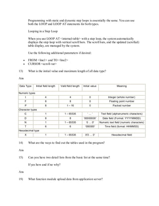 Programming with static and dynamic step loops is essentially the same. You can use
both the LOOP and LOOP AT statements for both types.
Looping in a Step Loop
When you use LOOP AT <internal-table> with a step loop, the system automatically
displays the step loop with vertical scroll bars. The scroll bars, and the updated (scrolled)
table display, are managed by the system.
Use the following additional parameters if desired:
FROM <line1> and TO <line2>
CURSOR <scroll-var>
13) What is the initial value and maximum length of all data type?
Ans
Data Type Initial field length Valid field length Initial value Meaning
Numeric types
I 4 4 0 Integer (whole number)
F 8 8 0 Floating point number
P 8 1 – 16 0 Packed number
Character types
C 1 1 – 65535 ‘ … ‘ Text field (alphanumeric characters)
D 8 8 ‘00000000′ Date field (Format: YYYYMMDD)
N 1 1 – 65535 ‘0 … 0′ Numeric text field (numeric characters)
T 6 6 ‘000000′ Time field (format: HHMMSS)
Hexadecimal type
X 1 1 – 65535 X’0 … 0′ Hexadecimal field
14) What are the ways to find out the tables used in the program?
Ans
15) Can you have two detail lists from the basic list at the same time?
If yes how and if no why?
Ans
19) What function module upload data from application server?
 