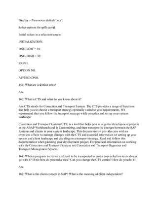 Display :- Parameters default ‗xxx‘.
Select-options for spfli-carrid.
Initial values in a selection screen:
INITIALIZATION.
DNO-LOW = 10.
DNO-HIGH = 30
SIGN I.
OPTION NB.
APPEND DNO.
159) What are selection texts?
Ans
160) What is CTS and what do you know about it?
Ans CTS stands for Correction and Transport System. The CTS provides a range of functions
that help you to choose a transport strategy optimally suited to your requirements. We
recommend that you follow the transport strategy while you plan and set up your system
landscape.
Correction and Transport System (CTS) is a tool that helps you to organize development projects
in the ABAP Workbench and in Customizing, and then transport the changes between the SAP
Systems and clients in your system landscape. This documentation provides you with an
overview of how to manage changes with the CTS and essential information on setting up your
system and client landscape and deciding on a transport strategy. Read and follow this
documentation when planning your development project. For practical information on working
with the Correction and Transport System, see Correction and Transport Organizer and
Transport Management System.
161) When a program is created and need to be transported to prodn does selection texts always
go with it? If not how do you make sure? Can you change the CTS entries? How do you do it?
Ans
162) What is the client concept in SAP? What is the meaning of client independent?
 