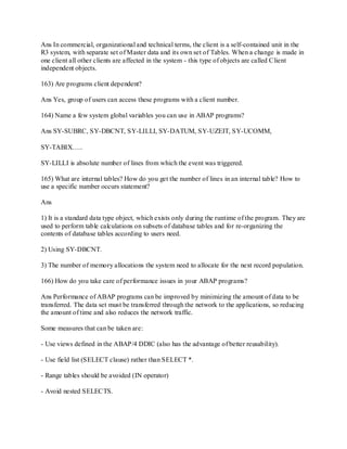 Ans In commercial, organizational and technical terms, the client is a self-contained unit in the
R3 system, with separate set of Master data and its own set of Tables. When a change is made in
one client all other clients are affected in the system - this type of objects are called Client
independent objects.
163) Are programs client dependent?
Ans Yes, group of users can access these programs with a client number.
164) Name a few system global variables you can use in ABAP programs?
Ans SY-SUBRC, SY-DBCNT, SY-LILLI, SY-DATUM, SY-UZEIT, SY-UCOMM,
SY-TABIX…..
SY-LILLI is absolute number of lines from which the event was triggered.
165) What are internal tables? How do you get the number of lines in an internal table? How to
use a specific number occurs statement?
Ans
1) It is a standard data type object, which exists only during the runtime of the program. They are
used to perform table calculations on subsets of database tables and for re-organizing the
contents of database tables according to users need.
2) Using SY-DBCNT.
3) The number of memory allocations the system need to allocate for the next record population.
166) How do you take care of performance issues in your ABAP programs?
Ans Performance of ABAP programs can be improved by minimizing the amount of data to be
transferred. The data set must be transferred through the network to the applications, so reducing
the amount of time and also reduces the network traffic.
Some measures that can be taken are:
- Use views defined in the ABAP/4 DDIC (also has the advantage of better reusability).
- Use field list (SELECT clause) rather than SELECT *.
- Range tables should be avoided (IN operator)
- Avoid nested SELECTS.
 