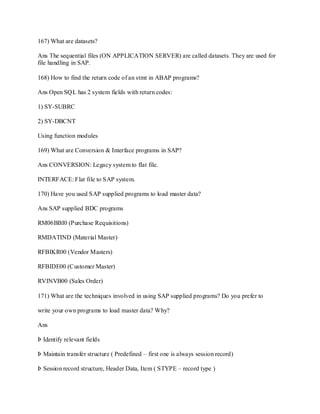 167) What are datasets?
Ans The sequential files (ON APPLICATION SERVER) are called datasets. They are used for
file handling in SAP.
168) How to find the return code of an stmt in ABAP programs?
Ans Open SQL has 2 system fields with return codes:
1) SY-SUBRC
2) SY-DBCNT
Using function modules
169) What are Conversion & Interface programs in SAP?
Ans CONVERSION: Legacy system to flat file.
INTERFACE: Flat file to SAP system.
170) Have you used SAP supplied programs to load master data?
Ans SAP supplied BDC programs
RM06BBI0 (Purchase Requisitions)
RMDATIND (Material Master)
RFBIKR00 (Vendor Masters)
RFBIDE00 (Customer Master)
RVINVB00 (Sales Order)
171) What are the techniques involved in using SAP supplied programs? Do you prefer to
write your own programs to load master data? Why?
Ans
Þ Identify relevant fields
Þ Maintain transfer structure ( Predefined – first one is always session record)
Þ Session record structure, Header Data, Item ( STYPE – record type )
 