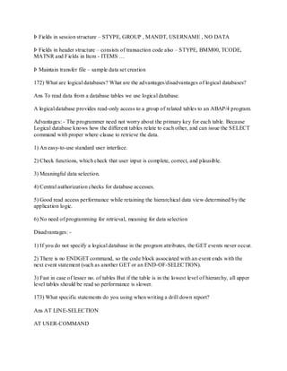 Þ Fields in session structure – STYPE, GROUP , MANDT, USERNAME , NO DATA
Þ Fields in header structure – consists of transaction code also – STYPE, BMM00, TCODE,
MATNR and Fields in Item - ITEMS …
Þ Maintain transfer file – sample data set creation
172) What are logical databases? What are the advantages/disadvantages of logical databases?
Ans To read data from a database tables we use logical database.
A logical database provides read-only access to a group of related tables to an ABAP/4 program.
Advantages: - The programmer need not worry about the primary key for each table. Because
Logical database knows how the different tables relate to each other, and can issue the SELECT
command with proper where clause to retrieve the data.
1) An easy-to-use standard user interface.
2) Check functions, which check that user input is complete, correct, and plausible.
3) Meaningful data selection.
4) Central authorization checks for database accesses.
5) Good read access performance while retaining the hierarchical data view determined by the
application logic.
6) No need of programming for retrieval, meaning for data selection
Disadvantages: -
1) If you do not specify a logical database in the program attributes, the GET events never occur.
2) There is no ENDGET command, so the code block associated with an event ends with the
next event statement (such as another GET or an END-OF-SELECTION).
3) Fast in case of lesser no. of tables But if the table is in the lowest level of hierarchy, all upper
level tables should be read so performance is slower.
173) What specific statements do you using when writing a drill down report?
Ans AT LINE-SELECTION
AT USER-COMMAND
 