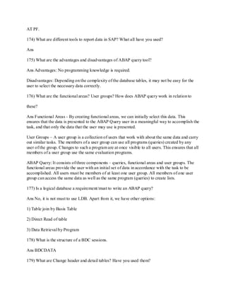 AT PF.
174) What are different tools to report data in SAP? What all have you used?
Ans
175) What are the advantages and disadvantages of ABAP query tool?
Ans Advantages: No programming knowledge is required.
Disadvantages: Depending on the complexity of the database tables, it may not be easy for the
user to select the necessary data correctly.
176) What are the functional areas? User groups? How does ABAP query work in relation to
these?
Ans Functional Areas - By creating functional areas, we can initially select this data. This
ensures that the data is presented to the ABAP Query user in a meaningful way to accomplish the
task, and that only the data that the user may use is presented.
User Groups – A user group is a collection of users that work with about the same data and carry
out similar tasks. The members of a user group can use all programs (queries) created by any
user of the group. Changes to such a program are at once visible to all users. This ensures that all
members of a user group use the same evaluation programs.
ABAP Query: It consists of three components – queries, functional areas and user groups. The
functional areas provide the user with an initial set of data in accordance with the task to be
accomplished. All users must be members of at least one user group. All members of one user
group can access the same data as well as the same program (queries) to create lists.
177) Is a logical database a requirement/must to write an ABAP query?
Ans No, it is not must to use LDB. Apart from it, we have other options:
1) Table join by Basis Table
2) Direct Read of table
3) Data Retrieval by Program
178) What is the structure of a BDC sessions.
Ans BDCDATA
179) What are Change header and detail tables? Have you used them?
 