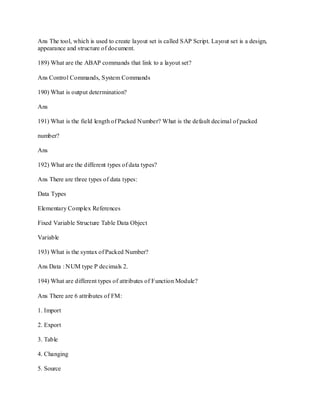 Ans The tool, which is used to create layout set is called SAP Script. Layout set is a design,
appearance and structure of document.
189) What are the ABAP commands that link to a layout set?
Ans Control Commands, System Commands
190) What is output determination?
Ans
191) What is the field length of Packed Number? What is the default decimal of packed
number?
Ans
192) What are the different types of data types?
Ans There are three types of data types:
Data Types
Elementary Complex References
Fixed Variable Structure Table Data Object
Variable
193) What is the syntax of Packed Number?
Ans Data : NUM type P decimals 2.
194) What are different types of attributes of Function Module?
Ans There are 6 attributes of FM:
1. Import
2. Export
3. Table
4. Changing
5. Source
 
