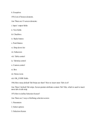 6. Exception
195) List of Screen elements.
Ans There are 13 screen elements:
i. Input / output fields
ii. Text fields
iii. Checkbox
iv. Radio button
v. Push Button
vi. Drop down list
vii. Subscreen
viii. Table control
ix. Tabstrip control
x. Custom control
xi. Box
xii. Status icons
xiii. OK_CODE fields
196) How many default Tab Strips are there? How to insert more Tabs in it?
Ans There 2 default Tab strips. Screen painter attributes contain Tab Title, which is used to insert
more tabs in tab strip.
197) How to define Selection Screen?
Ans There are 3 ways of defining selection screen:
1. Parameters
2. Select-options
3. Selection-Screen
 