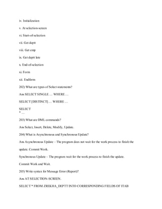 iv. Initialization
v. At selection-screen
vi. Start-of-selection
vii. Get deptt
viii. Get emp
ix. Get deptt late
x. End-of-selection
xi. Form
xii. Endform
202) What are types of Select statements?
Ans SELECT SINGLE … WHERE …
SELECT [DISTINCT] … WHERE …
SELECT
* …
203) What are DML commands?
Ans Select, Insert, Delete, Modify, Update.
204) What is Asynchronous and Synchronous Update?
Ans Asynchronous Update – The program does not wait for the work process to finish the
update. Commit Work.
Synchronous Update – The program wait for the work process to finish the update.
Commit Work and Wait.
205) Write syntax for Message Error (Report)?
Ans AT SELECTION-SCREEN.
SELECT * FROM ZREKHA_DEPTT INTO CORRESPONDING FIELDS OF ITAB
 