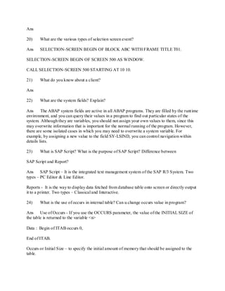 Ans
20) What are the various types of selection screen event?
Ans SELECTION-SCREEN BEGIN OF BLOCK ABC WITH FRAME TITLE T01.
SELECTION-SCREEN BEGIN OF SCREEN 500 AS WINDOW.
CALL SELECTION-SCREEN 500 STARTING AT 10 10.
21) What do you know about a client?
Ans
22) What are the system fields? Explain?
Ans The ABAP system fields are active in all ABAP programs. They are filled by the runtime
environment, and you can query their values in a program to find out particular states of the
system. Although they are variables, you should not assign your own values to them, since this
may overwrite information that is important for the normal running of the program. However,
there are some isolated cases in which you may need to overwrite a system variable. For
example, by assigning a new value to the field SY-LSIND, you can control navigation within
details lists.
23) What is SAP Script? What is the purpose of SAP Script? Difference between
SAP Script and Report?
Ans SAP Script – It is the integrated text management system of the SAP R/3 System. Two
types – PC Editor & Line Editor.
Reports - It is the way to display data fetched from database table onto screen or directly output
it to a printer. Two types – Classical and Interactive.
24) What is the use of occurs in internal table? Can u change occurs value in program?
Ans Use of Occurs - If you use the OCCURS parameter, the value of the INITIAL SIZE of
the table is returned to the variable <n>
Data : Begin of ITAB occurs 0,
End of ITAB.
Occurs or Initial Size – to specify the initial amount of memory that should be assigned to the
table.
 