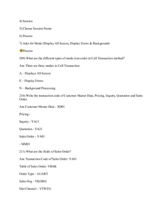 4) Session
5) Choose Session Name
6) Process
7) Asks for Mode (Display All Screen, Display Errors & Background)
Process
209) What are the different types of mode (run code) in Call Transaction method?
Ans There are three modes in Call Transaction:
A – Displays All Screen
E – Display Errors
N – Background Processing
210) Write the transaction code of Customer Master Data, Pricing, Inquiry, Quotation and Sales
Order.
Ans Customer Master Data - XD01
Pricing -
Inquiry - VA11
Quotation - VA21
Sales Order - VA01
- MM01
211) What are the fields of Sales Order?
Ans Transaction Code of Sales Order: VA01
Table of Sales Order: VBAK
Order Type - AUART
Sales Org – VKORG
Dist Channel – VTWEG
 