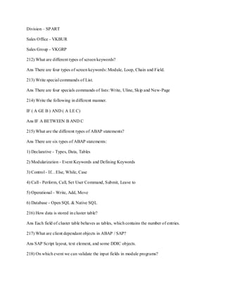 Division – SPART
Sales Office - VKBUR
Sales Group - VKGRP
212) What are different types of screen keywords?
Ans There are four types of screen keywords: Module, Loop, Chain and Field.
213) Write special commands of List.
Ans There are four specials commands of lists: Write, Uline, Skip and New-Page
214) Write the following in different manner.
IF ( A GE B ) AND ( A LE C)
Ans IF A BETWEEN B AND C
215) What are the different types of ABAP statements?
Ans There are six types of ABAP statements:
1) Declarative - Types, Data, Tables
2) Modularization - Event Keywords and Defining Keywords
3) Control - If…Else, While, Case
4) Call - Perform, Call, Set User Command, Submit, Leave to
5) Operational - Write, Add, Move
6) Database - Open SQL & Native SQL
216) How data is stored in cluster table?
Ans Each field of cluster table behaves as tables, which contains the number of entries.
217) What are client dependant objects in ABAP / SAP?
Ans SAP Script layout, text element, and some DDIC objects.
218) On which event we can validate the input fields in module programs?
 