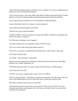 Ans In PAI (Write field statement on field you want to validate, if you want to validate group of
fields put in chain and End chain statement.)
219) In selection screen, I have three fields, plant material number and material group. If I input
plant how do I get the material number and material group based on plant dynamically?
Ans AT SELECTION-SCREEN ON VALUE-REQUEST FOR MATERIAL.
CALL FUNCTION ‗F4IF_INT_TABLE_VALUE_REQUEST‘
to get material and material group for the plant.
220) How do you get output from IDOC?
Ans Data in IDOC is stored in segments; the output from IDOC is obtained by reading the data
stored in its respective segments.
221) When top of the page event is triggered?
Ans After executing first write statement in start-of-selection event.
222) Can we create field without data element and how?
Ans In SE11, one option is available above the fields strip i.e. Data element / direct type.
223) Fields of VBAK Table.
Ans VBAK – Sales Document : Header Data
Details about Sales Organization, Distribution Channel, Division, Sales Group, Sales Office,
Business Area, Outline Agreements, etc
224) Which transaction code can I used to analyze the performance of ABAP program.
Ans Transaction Code AL21.
225) How can I copy a standard table to make my own Z_TABLE?
Ans Go to transaction SE11. Then there is one option to copy table. Press that button. Enter the
name of the standard table and in the Target table enter Z_table name and press enter.
226) What is runtime analysis? Have you used this?
Ans It checks program execution time in microseconds. When you go to SE30. If you give
desired program name in performance file. It will take you to below screen. You can get how
much fast is your program.
 