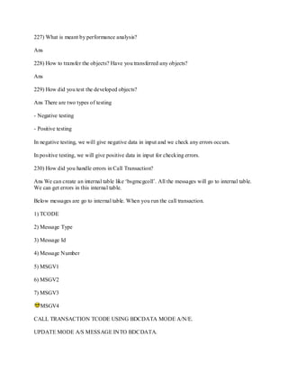 227) What is meant by performance analysis?
Ans
228) How to transfer the objects? Have you transferred any objects?
Ans
229) How did you test the developed objects?
Ans There are two types of testing
- Negative testing
- Positive testing
In negative testing, we will give negative data in input and we check any errors occurs.
In positive testing, we will give positive data in input for checking errors.
230) How did you handle errors in Call Transaction?
Ans We can create an internal table like ‗bsgmcgcoll‘. All the messages will go to internal table.
We can get errors in this internal table.
Below messages are go to internal table. When you run the call transaction.
1) TCODE
2) Message Type
3) Message Id
4) Message Number
5) MSGV1
6) MSGV2
7) MSGV3
MSGV4
CALL TRANSACTION TCODE USING BDCDATA MODE A/N/E.
UPDATE MODE A/S MESSAGE INTO BDCDATA.
 