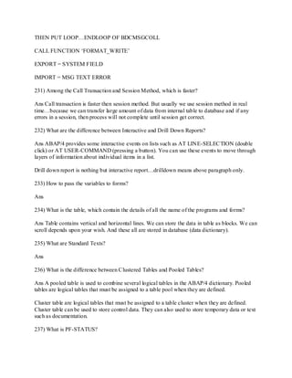 THEN PUT LOOP…ENDLOOP OF BDCMSGCOLL
CALL FUNCTION ‗FORMAT_WRITE‘
EXPORT = SYSTEM FIELD
IMPORT = MSG TEXT ERROR
231) Among the Call Transaction and Session Method, which is faster?
Ans Call transaction is faster then session method. But usually we use session method in real
time…because we can transfer large amount of data from internal table to database and if any
errors in a session, then process will not complete until session get correct.
232) What are the difference between Interactive and Drill Down Reports?
Ans ABAP/4 provides some interactive events on lists such as AT LINE-SELECTION (double
click) or AT USER-COMMAND (pressing a button). You can use these events to move through
layers of information about individual items in a list.
Drill down report is nothing but interactive report…drilldown means above paragraph only.
233) How to pass the variables to forms?
Ans
234) What is the table, which contain the details of all the name of the programs and forms?
Ans Table contains vertical and horizontal lines. We can store the data in table as blocks. We can
scroll depends upon your wish. And these all are stored in database (data dictionary).
235) What are Standard Texts?
Ans
236) What is the difference between Clustered Tables and Pooled Tables?
Ans A pooled table is used to combine several logical tables in the ABAP/4 dictionary. Pooled
tables are logical tables that must be assigned to a table pool when they are defined.
Cluster table are logical tables that must be assigned to a table cluster when they are defined.
Cluster table can be used to store control data. They can also used to store temporary data or text
such as documentation.
237) What is PF-STATUS?
 