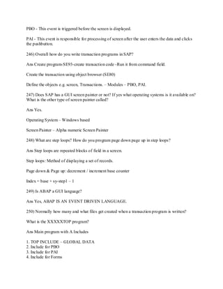 PBO - This event is triggered before the screen is displayed.
PAI - This event is responsible for processing of screen after the user enters the data and clicks
the pushbutton.
246) Overall how do you write transaction programs in SAP?
Ans Create program-SE93-create transaction code -Run it from command field.
Create the transaction using object browser (SE80)
Define the objects e.g. screen, Transactions. – Modules – PBO, PAI.
247) Does SAP has a GUI screen painter or not? If yes what operating systems is it available on?
What is the other type of screen painter called?
Ans Yes.
Operating System – Windows based
Screen Painter – Alpha numeric Screen Painter
248) What are step loops? How do you program page down page up in step loops?
Ans Step loops are repeated blocks of field in a screen.
Step loops: Method of displaying a set of records.
Page down & Page up: decrement / increment base counter
Index = base + sy-step1 – 1
249) Is ABAP a GUI language?
Ans Yes, ABAP IS AN EVENT DRIVEN LANGUAGE.
250) Normally how many and what files get created when a transaction program is written?
What is the XXXXXTOP program?
Ans Main program with A Includes
1. TOP INCLUDE – GLOBAL DATA
2. Include for PBO
3. Include for PAI
4. Include for Forms
 