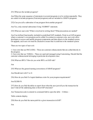 251) What are the include programs?
Ans When the same sequence of statements in several programs is to be written repeatedly. They
are coded in include programs (External programs) and are included in ABAP/4 programs.
252) Can you call a subroutine of one program from another program?
Ans Yes, only external subroutines Using ‗SUBMIT‘ statement.
253) What are user exits? What is involved in writing them? What precautions are needed?
Ans User defined functionality included to predefined SAP standards. Point in an SAP program
where a customer‘s own program can be called. In contrast to customer exits, user exits allow
developers to access and modify program components and data objects in the standard system.
On upgrade, each user exit must be checked to ensure that it conforms to the standard system.
There are two types of user exit:
1. User exits that use INCLUDEs - These are customer enhancements that are called directly in
the program.
2. User exits that use TABLEs - These are used and managed using Customizing. Should find the
customer enhancements belonging to particular development class.
254) What are RFCs? How do you write RFCs on SAP side?
Ans
255) What are the general naming conventions of ABAP programs?
Ans Should start with Y or Z.
256) How do you find if a logical database exists for your program requirements?
Ans SLDB-F4.
257) How do you find the tables to report from when the user just tell you the transaction he
uses? And all the underlying data is from SAP structures?
Ans Transaction code is entered in command field to open the table – Utilities –
Table contents display.
258) How do you find the menu path for a given transaction in SAP?
Ans
 