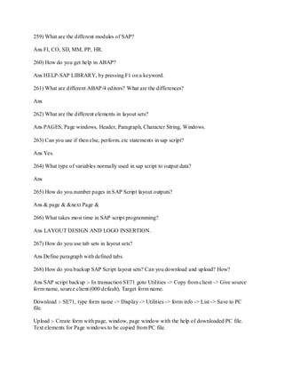 259) What are the different modules of SAP?
Ans FI, CO, SD, MM, PP, HR.
260) How do you get help in ABAP?
Ans HELP-SAP LIBRARY, by pressing F1 on a keyword.
261) What are different ABAP/4 editors? What are the differences?
Ans
262) What are the different elements in layout sets?
Ans PAGES, Page windows, Header, Paragraph, Character String, Windows.
263) Can you use if then else, perform..etc statements in sap script?
Ans Yes.
264) What type of variables normally used in sap script to output data?
Ans
265) How do you number pages in SAP Script layout outputs?
Ans & page & &next Page &
266) What takes most time in SAP script programming?
Ans LAYOUT DESIGN AND LOGO INSERTION.
267) How do you use tab sets in layout sets?
Ans Define paragraph with defined tabs.
268) How do you backup SAP Script layout sets? Can you download and upload? How?
Ans SAP script backup :- In transaction SE71 goto Utilities -> Copy from client -> Give source
form name, source client (000 default), Target form name.
Download :- SE71, type form name -> Display -> Utilities -> form info -> List -> Save to PC
file.
Upload :- Create form with page, window, page window with the help of downloaded PC file.
Text elements for Page windows to be copied from PC file.
 