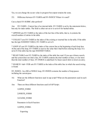 Yes, we can change the occurs value in program but output remains the same.
25) Difference between SY-TABIX and SY-INDEX? Where it is used?
Can u check SY-SUBRC after perform?
Ans SY-TABIX - Current line of an internal table. SY-TABIX is set by the statements below,
but only for index tables. The field is either not set or is set to 0 for hashed tables.
* APPEND sets SY-TABIX to the index of the last line of the table, that is, it contains the
overall number of entries in the table.
* COLLECT sets SY-TABIX to the index of the existing or inserted line in the table. If the table
has the type HASHED TABLE, SY-TABIX is set to 0.
* LOOP AT sets SY-TABIX to the index of the current line at the beginning of each loop lass.
At the end of the loop, SY-TABIX is reset to the value that it had before entering the loop. It is
set to 0 if the table has the type HASHED TABLE.
* READ TABLE sets SY-TABIX to the index of the table line read. If you use a binary search,
and the system does not find a line, SY-TABIX contains the total number of lines, or one more
than the total number of lines. SY-INDEX is undefined if a linear search fails to return an entry.
* SEARCH <itab> FOR sets SY-TABIX to the index of the table line in which the search string
is found.
SY_INDEX - In a DO or WHILE loop, SY-INDEX contains the number of loop passes
including the current pass.
16) What are the different functions used in sap script? What are the parameters used in each
Function?
Ans There are three different functions used in SAP Script:
1)OPEN_FORM
2)WRITE_FORM
3)CLOSE_FORM
Parameters in Each Function:
1)OPEN_FORM–
Exporting
 