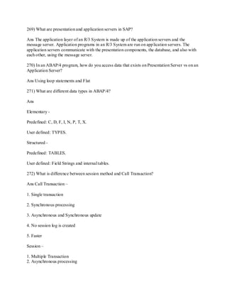 269) What are presentation and application servers in SAP?
Ans The application layer of an R/3 System is made up of the application servers and the
message server. Application programs in an R/3 System are run on application servers. The
application servers communicate with the presentation components, the database, and also with
each other, using the message server.
270) In an ABAP/4 program, how do you access data that exists on Presentation Server vs on an
Application Server?
Ans Using loop statements and Flat
271) What are different data types in ABAP/4?
Ans
Elementary -
Predefined: C, D, F, I, N, P, T, X.
User defined: TYPES.
Structured -
Predefined: TABLES.
User defined: Field Strings and internal tables.
272) What is difference between session method and Call Transaction?
Ans Call Transaction –
1. Single transaction
2. Synchronous processing
3. Asynchronous and Synchronous update
4. No session log is created
5. Faster
Session –
1. Multiple Transaction
2. Asynchronous processing
 