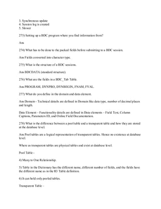 3. Synchronous update
4. Session log is created
5. Slower
273) Setting up a BDC program where you find information from?
Ans
274) What has to be done to the packed fields before submitting to a BDC session.
Ans Fields converted into character type.
275) What is the structure of a BDC sessions.
Ans BDCDATA (standard structure).
276) What are the fields in a BDC_Tab Table.
Ans PROGRAM, DYNPRO, DYNBEGIN, FNAM, FVAL.
277) What do you define in the domain and data element.
Ans Domain - Technical details are defined in Domain like data type, number of decimal places
and length.
Data Element – Functionality details are defined in Data elements – Field Text, Column
Captions, Parameters ID, and Online Field Documentation.
278) What is the difference between a pool table and a transparent table and how they are stored
at the database level.
Ans Pool tables are a logical representation of transparent tables. Hence no existence at database
level.
Where as transparent tables are physical tables and exist at database level.
Pool Table -
4) Many to One Relationship.
5) Table in the Dictionary has the different name, different number of fields, and the fields have
the different name as in the R3 Table definition.
6) It can hold only pooled tables.
Transparent Table –
 