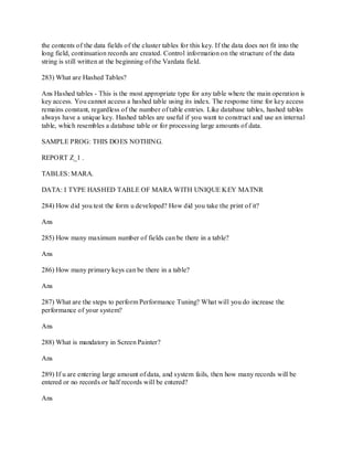 the contents of the data fields of the cluster tables for this key. If the data does not fit into the
long field, continuation records are created. Control information on the structure of the data
string is still written at the beginning of the Vardata field.
283) What are Hashed Tables?
Ans Hashed tables - This is the most appropriate type for any table where the main operation is
key access. You cannot access a hashed table using its index. The response time for key access
remains constant, regardless of the number of table entries. Like database tables, hashed tables
always have a unique key. Hashed tables are useful if you want to construct and use an internal
table, which resembles a database table or for processing large amounts of data.
SAMPLE PROG: THIS DOES NOTHING.
REPORT Z_1 .
TABLES: MARA.
DATA: I TYPE HASHED TABLE OF MARA WITH UNIQUE KEY MATNR
284) How did you test the form u developed? How did you take the print of it?
Ans
285) How many maximum number of fields can be there in a table?
Ans
286) How many primary keys can be there in a table?
Ans
287) What are the steps to perform Performance Tuning? What will you do increase the
performance of your system?
Ans
288) What is mandatory in Screen Painter?
Ans
289) If u are entering large amount of data, and system fails, then how many records will be
entered or no records or half records will be entered?
Ans
 