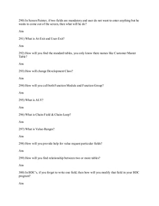 290) In Screen Painter, if two fields are mandatory and user do not want to enter anything but he
wants to come out of the screen, then what will he do?
Ans
291) What is At-Exit and User-Exit?
Ans
292) How will you find the standard tables, you only know there names like Customer Master
Table?
Ans
293) How will change Development Class?
Ans
294) How will you call both Function Module and Function Group?
Ans
295) What is ALV?
Ans
296) What is Chain-Field & Chain-Loop?
Ans
297) What is Value-Ranges?
Ans
298) How will you provide help for value request particular fields?
Ans
299) How will you find relationship between two or more tables?
Ans
300) In BDC‘s, if you forget to write one field, then how will you modify that field in your BDC
program?
Ans
 