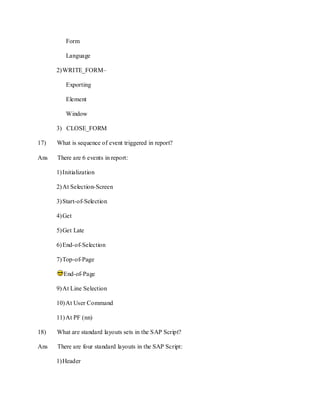 Form
Language
2)WRITE_FORM–
Exporting
Element
Window
3) CLOSE_FORM
17) What is sequence of event triggered in report?
Ans There are 6 events in report:
1)Initialization
2)At Selection-Screen
3)Start-of-Selection
4)Get
5)Get Late
6)End-of-Selection
7)Top-of-Page
End-of-Page
9)At Line Selection
10)At User Command
11)At PF (nn)
18) What are standard layouts sets in the SAP Script?
Ans There are four standard layouts in the SAP Script:
1)Header
 