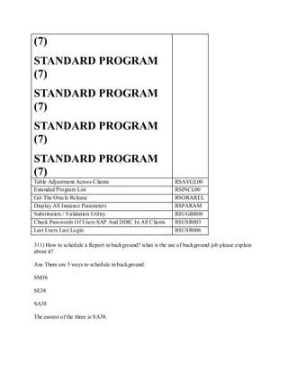 (7)
STANDARD PROGRAM
(7)
STANDARD PROGRAM
(7)
STANDARD PROGRAM
(7)
STANDARD PROGRAM
(7)
Table Adjustment Across Clients RSAVGL00
Extended Program List RSINCL00
Get The Oracle Release RSORAREL
Display All Instance Parameters RSPARAM
Substitution / Validation Utility RSUGBR00
Check Passwords Of Users SAP And DDIC In All Clients RSUSR003
Last Users Last Login RSUSR006
311) How to schedule a Report in background? what is the use of background job please explain
about it?
Ans There are 3 ways to schedule in background:
SM36
SE38
SA38
The easiest of the three is SA38.
 