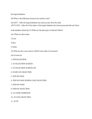 the logical database.
30) What is the difference between Get and Get Late?
Ans GET - After the logical database has read an entry from the node
.GET LATE - After all of the nodes of the logical database have been processed that are below
in the database hierarchy.31) What are the data types of Internal Tables?
Ans There are three types:
1) Line
2) Key
3) Table
32) What are the events used in ABAP in the order of execution?
Ans Events are:
1. INITIALIZATION
2. AT SELECTION-SCREEN
3. AT SELECTION-SCREEN ON
4. START-OF-SELECTION
5. TOP-OF-PAGE
6. TOP-OF-PAGE DURING LINE SELECTION
7. END-OF-PAGE
8. END-OF-SELECTION
9. AT USER-COMMAND
10. AT LINE-SELECTION
11. AT PF
 