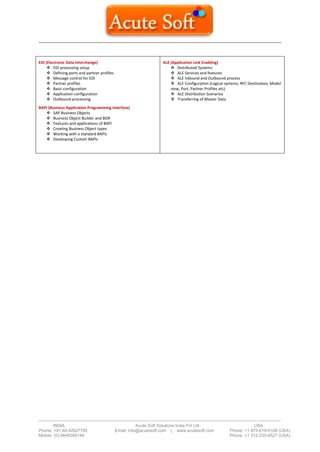 --------------------------------------------------------------------------------------------------------------------------------------
-------------------------------------------------------------------------------------------------------------------------------------------------------------------------
INDIA Acute Soft Solutions India Pvt Ltd USA
Phone: +91 40-42627705 Email: info@acutesoft.com | www.acutesoft.com Phone: +1 973-619-0109 (USA)
Mobile: (0) 9848346149 Phone: +1 312-235-6527 (USA)
EDI (Electronic Data Interchange)
 EDI processing setup
 Defining ports and partner profiles
 Message control for EDI
 Partner profiles
 Basic configuration
 Application configuration
 Outbound processing
BAPI (Business Application Programming Interface)
 SAP Business Objects
 Business Object Builder and BOR
 Features and applications of BAPI
 Creating Business Object types
 Working with a standard BAPIs
 Developing Custom BAPIs
ALE (Application Link Enabling)
 Distributed Systems
 ALE Services and features
 ALE Inbound and Outbound process
 ALE Configuration (Logical systems, RFC Destination, Model
view, Port, Partner Profiles etc)
 ALE Distribution Scenarios
 Transferring of Master Data
 