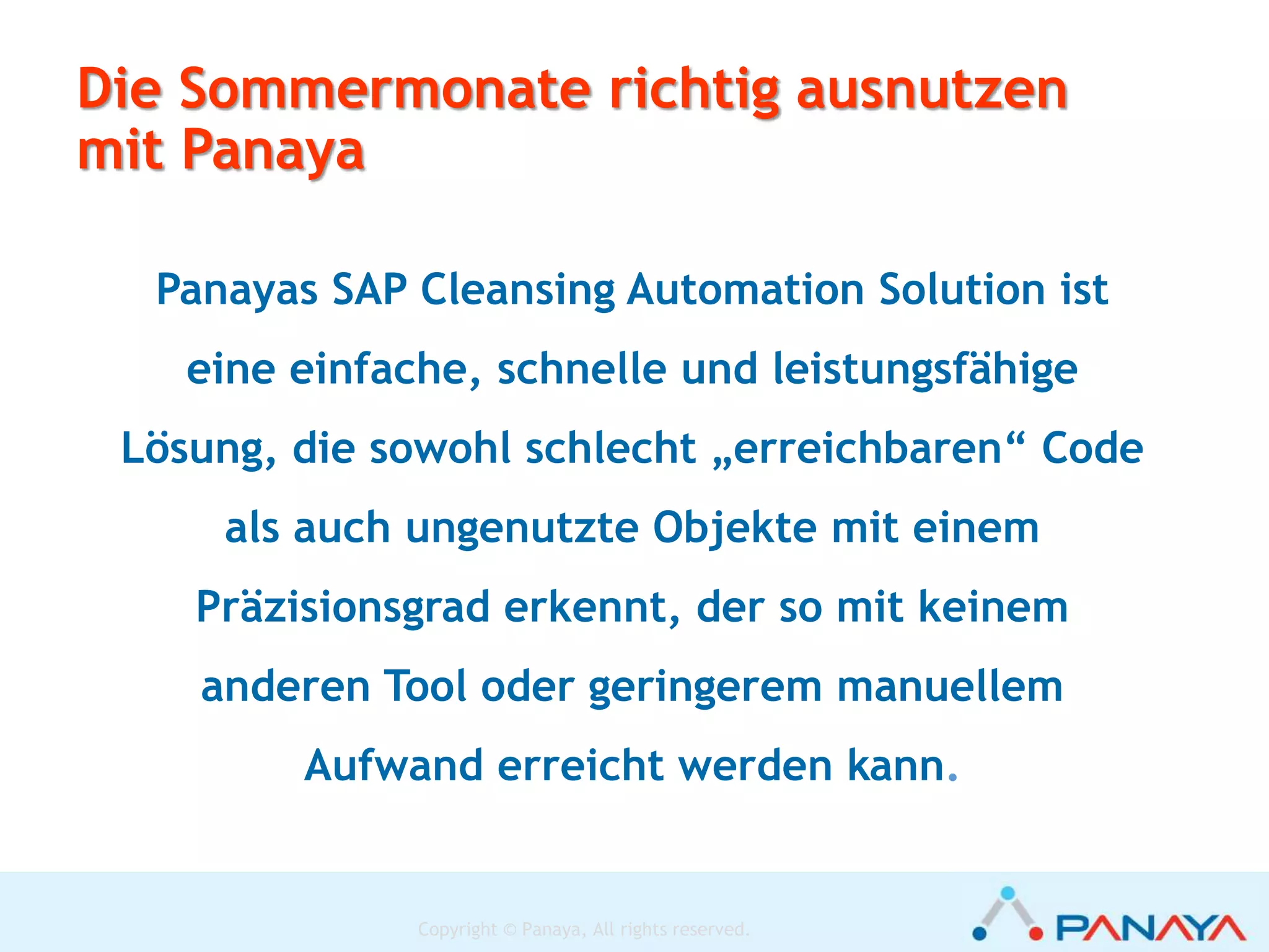 Copyright © Panaya, All rights reserved.
SAP
Custom
Code
Fortlaufende Bereinigung verkleinert die Systemgröße und bedeutet
Einsparungen des Aufwands für zukünftige Wartungsmaßnahmen
Etwas Mengenlehre
Genutzte/ungenutzte
Objekte
Betroffen
(Upgrade / SPS
EHP)
Bereinigung
weil obsolet
Einsparung von
unnötigen
Wartungsarbeiten
 