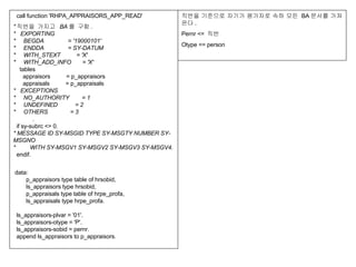    call function 'RHPA_APPRAISORS_APP_READ'  &quot; 직번을 가지고  BA 를 구함 . *   EXPORTING *     BEGDA               = '19000101' *     ENDDA               = SY-DATUM *     WITH_STEXT          = 'X' *     WITH_ADD_INFO       = 'X'     tables       appraisors          = p_appraisors       appraisals          = p_appraisals *   EXCEPTIONS *     NO_AUTHORITY        = 1 *     UNDEFINED           = 2 *     OTHERS              = 3             .   if sy-subrc <> 0. * MESSAGE ID SY-MSGID TYPE SY-MSGTY NUMBER SY-MSGNO *         WITH SY-MSGV1 SY-MSGV2 SY-MSGV3 SY-MSGV4.   endif.   data:         p_appraisors type table of hrsobid,         ls_appraisors type hrsobid,         p_appraisals type table of hrpe_profa,         ls_appraisals type hrpe_profa.   ls_appraisors-plvar = '01'.   ls_appraisors-otype = 'P'.   ls_appraisors-sobid = pernr.   append ls_appraisors to p_appraisors. 직번을 기준으로 자기가 평가자로 속하 모든  BA 문서를 가져온다 . Pernr <=  직번 Otype <= person 