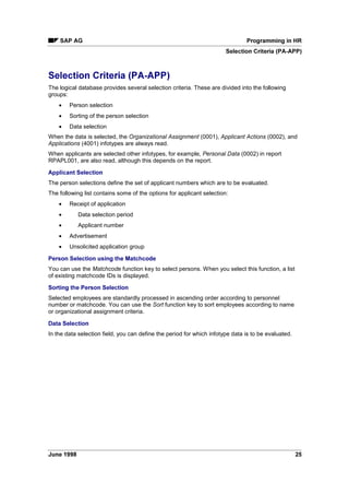 The logical database PNP is provided for evaluation of HR master data and time data. It enables
convenient, high-performance evaluation of the transparent table PAnnnn (nnnn is the infotype
number - table PA2011 is an exception.)
Activating the Logical Database (PA-PAD) [Page 7]
Functions (PA-PAD) [Page 8]
Report Structure (PA-PAD) [Page 12]
Data Structures (PA-PAD) [Page 17]
Time Data (PA-PAD) [Page 18]
Repeat Structures (PA-PAD) [Page 20]
Authorization Checks in Reporting (PA-PAD) [Page 21]
 