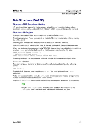 'DWD 5HWULHYDO
When you run your report, the logical database loads the personnel data for each employee into
the main memory and makes it available for processing.
The entire history of each infotype is loaded into the main memory, that is all infotype records
from the lowest to highest system date.
The data of the previous personnel number is deleted when you select another personnel
number.
$XWKRUL]DWLRQ KHFN
The logical database executes an authorization check for personnel data.
It checks whether the master record of the user who starts the report contains the authorizations
for the data that is to be read in the report.
A distinction is made between a personnel and a data authorization.
The system first checks whether the user has an authorization for the employee in accordance
with the criteria of organizational assignment. Employees for which the user has no authorization
are not evaluated.
The system then checks whether the user is authorized to process the infotypes of the specified
report. A list would be meaningless if the data were not evaluated completely.
The following describes all selection criteria provided by the logical database.
Selection Criteria (PA-PAD) [Page 9]
The selection screen layout is described in the next section.
Selection Screen (PA-PAD) [Page 10]
 