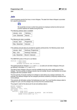 The logical database provides several selection criteria. These are divided into the following
groups:
• person selection
• sorting of the person selection
• data selection
3HUVRQ 6HOHFWLRQ
The person selections define the set of personnel numbers which are to be evaluated.
The following list contains some of the options for person selection:
• personnel number
• person selection period
• period defined/payroll area
• period defined/payroll period
• period defined/payroll year
• period defined/indicator
• ... and 30 other selection criteria.
3HUVRQ 6HOHFWLRQ XVLQJ WKH 0DWFKFRGH
You can use the 0DWFKFRGH function key to select persons. When you select this function, a list
of existing matchcode IDs is displayed.
6RUWLQJ WKH 3HUVRQ 6HOHFWLRQ
Selected employees are standardly processed in ascending order according to personnel
number or matchcode. You can use the 6RUW function key to sort employees according to name
or organizational assignment criteria.
'DWD 6HOHFWLRQ
In the data selection field, you can define the period for which infotype data is to be evaluated.
Although the entire infotype history is loaded into the main memory during data retrieval, the
system processes only those infotype records which either partly or completely are within the
data selection period.
• data selection period
You can also define the data selection period using a time period determinator.
• time period determinator
 