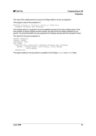 Since the required selection criteria depend on the report, you must define the scope of the
selection screen.
You can do this by assigning the report to a report class.
The report class defines and determines the required selection criteria and function keys
(matchcode, sort, etc.). Reports are assigned to a report class in table 7% or 7:. The
customer maintains the entries in table 7% while table 7: contains the SAP
assignments. Once reports have been assigned a class, the customer (table T599C) or SAP
(table T599F) default class settings are valid.
All standard HR reports are already assigned to SAP report classes. SAP report classes names
comply with the naming convention.
Please also read:
SAP - Naming Conventions for Report Classes (PA-PAD) [Page 11]
The time evaluation report RPTIME00 is assigned the report class ___0001. The
personnel number and 0DWFKFRGH function key are the only permissible selection
criteria in this report class.
The report RPDEDTx0 (editing of payroll results; x is the country grouping) is
assigned the report class X_M00002. The active selection criteria of this report
are SHULRG GHILQHGSDUROO DUHD, SHUVRQQHO QXPEHU and SDUROO DUHD. Since you
will be using this report to sort data (for example, by personnel area or name), the
6RUW and 0DWFKFRGHV functions can be used.
For more information on report classes, please read the customizing documentation.
6HOHFWLRQV RII  2WKHU VHOHFWLRQV IXQFWLRQ NH
You can use the 6HOHFWLRQV RII  2WKHU VHOHFWLRQV function key to activate/deactivate specific
selection criteria. Selection criteria that have been set cannot be deactivated.
 