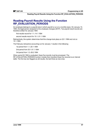 6WUXFWXUH RI +5 0DVWHU 'DWD DQG 7LPH 'DWD 7DEOHV
HR master data and time data are stored in the transparent tables PAnnnn. In addition to keys
(client, personnel number, subtype, object ID, lock indicator, validity period and sequential
number), these tables contain data of the infotype nnnn.
6WUXFWXUH RI ,QIRWSHV
The Data Dictionary contains a Pnnnn structure for each infotype nnnn.
The infotype structure Pnnnn corresponds to the table PAnnnn. It contains the infotype number
but not the client.
The infotype is defined in the Data Dictionary as a structure without a database.
The Pnnnn structure of the infotype is used as the field structure for the infotype entry screen.
When you declare an infotype using the ,1)273(6 statement, an internal table Pnnnn with the
structure Pnnnn is created and all records of the infotype are transferred to this table:
DATA BEGIN OF Pnnnn OCCURS 10.
INCLUDE STRUCTURE Pnnnn.
DATA END OF Pnnnn VALID BETWEEN BEGDA AND ENDDA.
The infotype records can be processed using the infotype structure when the report is run.
PERNR structure
Time point language elements for data retrieval from a logical database have the following
syntax:
GET TABLE.
The logical HR database uses the table PERNR. You must declare it in the TABLES statement.
At the GET PERNR time point, the PERNR structure contains the data for a personnel number
chosen on the basis of selection screen entries.
The PERNR-PERNR field contains the personnel number which is selected for processing.
Only the PERNR-PERNR field should be read from the work area of the PERNR
table. The other fields are intended for internal purposes only.
 
