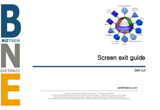Screen exit guide Skill cut [email_address] Copyright © 2006 by BNE Solution Consulting INC.  ALL RIGHTS RESERVED. No part of this publication may be reproduced, stored in a retrieval system, or transmitted in any form or by any means - electronic, mechanical, photocopying, recording, or otherwise- without the permission of BNE Solution Consulting.  This document provides an outline of a presentation and is incomplete without the accompanying oral commentary and discussion. 