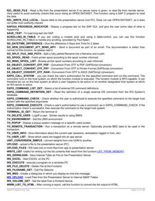 RZL_READ_FILE - Read a file from the presentation server if no server name is given, or read file from remote server.
Very useful to avoid authority checks that occur doing an OPEN DATASET. This function using a SAP C program to read
the data.
RZL_WRITE_FILE_LOCAL - Saves table to the presentation server (not PC). Does not use OPEN DATASET, so it does
not suffer from authority checks!
SAPGUI_PROGRESS_INDICATOR - Display a progress bar on the SAP GUI, and give the user some idea of what is
happening
SAVE_TEXT - To load long text into SAP
SCROLLING_IN_TABLE -If you are coding a module pool and using a table-control, you can use this function
SCROLLING_IN_TABLE to handle any scrolling. (provided by Paul Kjaer)
SD_DATETIME_DIFFERENCE - Give the difference in Days and Time for 2 dates
SO_NEW_DOCUMENT_ATT_SEND_API1 - Send a document as part of an email. The documentation is better than
normal for this function, so please read it.
SO_SPLIT_FILE_AND_PATH - Split a fully pathed filename into a filename and a path.
SO_SPOOL_READ - Fetch printer spool according to the spool number informed.
SO_WIND_SPOOL_LIST - Browse printer spool numbers according to user informed.
SX_OBJECT_CONVERT_OTF_PDF - Conversion From OTF to PDF (SAPScript conversion)
SX_OBJECT_CONVERT_OTF_PRT - Conversion From OTF to Printer Format (SAPScript conversion)
SX_OBJECT_CONVERT_OTF_RAW - Conversion From OTF to ASCII (SAPScript conversion)
SXPG_CALL_SYSTEM - you can check the user's authorization for the specified command and run the command. The
command runs on the host system on which the function module is executed. The function module is RFC-capable. It can
therefore be run on the host system at which a user happens to be active or on another designated host system at which
an R/3 server is active.
SXPG_COMMAND_LIST_GET - Select a list of external OS command definitions.
SXPG_COMMAND_DEFINITION_GET - Read the definition of a single external OS command from the R/3 System's
database.
SXPG_COMMAND_CHECK - Check whether the user is authorized to execute the specified command on the target host
system with the specified arguments.
SXPG_COMMAND_EXECUTE - Check a user's authorization to use a command, as in SXPG_COMMAND_CHECK. If the
authorization check is successful, then execute the command on the target host system.
TERMINAL_ID_GET - Return the terminal id
TH_DELETE_USER - Logoff a user. Similar results to using SM04.
TH_ENVIRONMENT - Get the UNIX environment
TH_POPUP - Display a popup system message on a specific users screen.
TH_REMOTE_TRANSACTION - Run a transaction on a remote server. Optionally provide BDC data to be used in the
transaction
TH_USER_INFO - Give information about the current user (sessions, workstation logged in from, etc)
TH_USER_LIST - Show which users are logged into an app server
UNIT_CONVERSION_SIMPLE - convert weights from one UOM to another.
UPLOAD - upload a file to the presentation server (PC)
UPLOAD_FILES - Will load one or more files from app or presentation server
WRITE_LIST -Useful for writing out the list contents that result from the function LIST_FROM_MEMORY.
WS_DOWNLOAD - Save Internal Table as File on the Presentation Server
WS_EXCEL - Start EXCEL on the PC
WS_EXECUTE - execute a program on a windows PC
WS_FILE_DELETE - Delete File at the Frontend
WS_FILENAME_GET - Call File Selector
WS_MSG - Create a dialog box in which you display an one-line message.
WS_UPLOAD - Load Files from the Presentation Server to Internal ABAP Tables
WS_VOLUME_GET - Get the label from a frontend device.
WWW_LIST_TO_HTML - After running a report, call this function to convert the list output to HTML.

ABAP Programming Tips                                                                                     Page 10 of 158
 
